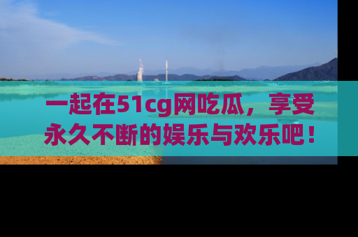 一起在51cg网吃瓜，享受永久不断的娱乐与欢乐吧！
