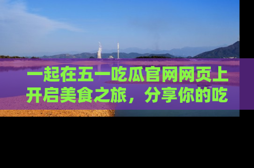 一起在五一吃瓜官网网页上开启美食之旅，分享你的吃瓜故事与精彩瞬间！