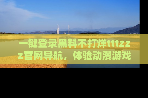 一键登录黑料不打烊tttzzz官网导航，体验动漫游戏风格黑料盛宴