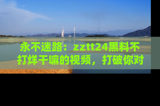 永不迷路：zztt24黑料不打烊干嘛的视频，打破你对吃瓜的固有认知！
