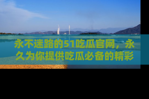 永不迷路的51吃瓜官网，永久为你提供吃瓜必备的精彩资讯