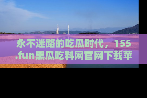 永不迷路的吃瓜时代，155.fun黑瓜吃料网官网下载苹果版陪你同行！