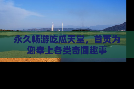 永久畅游吃瓜天堂，首页为您奉上各类奇闻趣事