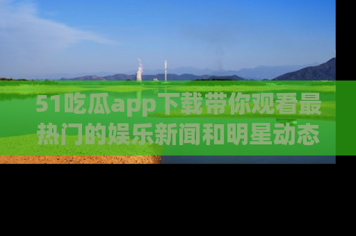 51吃瓜app下载带你观看最热门的娱乐新闻和明星动态