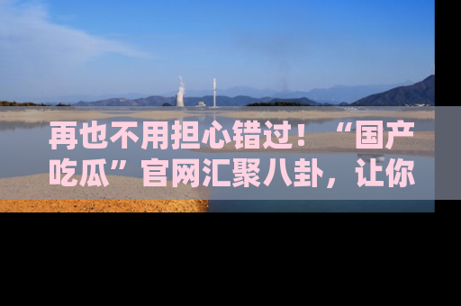 再也不用担心错过！“国产吃瓜”官网汇聚八卦，让你随时随地吃瓜。