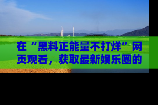 在“黑料正能量不打烊”网页观看,获取最新娱乐圈的正能量与黑料揭秘!