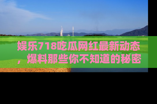 娱乐718吃瓜网红最新动态，爆料那些你不知道的秘密！