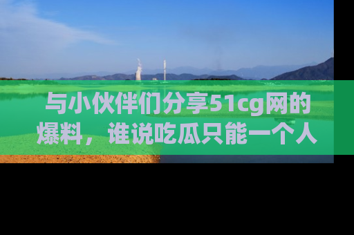 与小伙伴们分享51cg网的爆料，谁说吃瓜只能一个人？