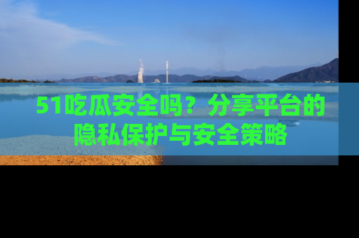 51吃瓜安全吗？分享平台的隐私保护与安全策略