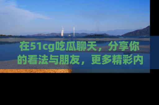 在51cg吃瓜聊天,分享你的看法与朋友,更多精彩内容请浏览网址www.51cg.com!