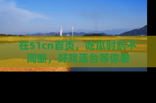 在51cn首页,吃瓜时刻不间断,好戏连台等你看