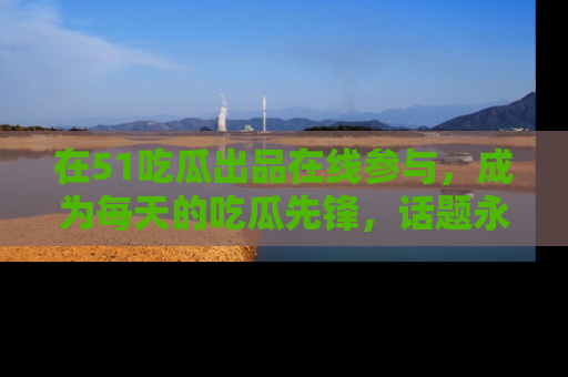 在51吃瓜出品在线参与,成为每天的吃瓜先锋,话题永不落幕!