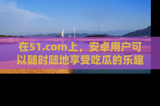 在51.com上,安卓用户可以随时随地享受吃瓜的乐趣!