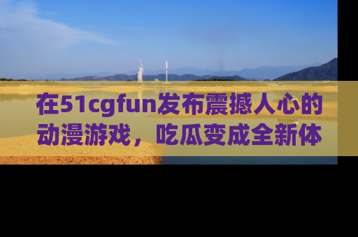 在51cgfun发布震撼人心的动漫游戏,吃瓜变成全新体验