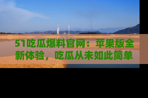 51吃瓜爆料官网：苹果版全新体验，吃瓜从未如此简单