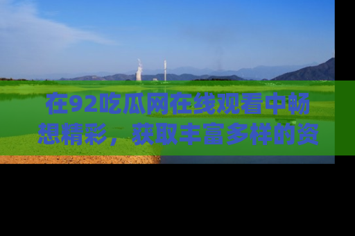 在92吃瓜网在线观看中畅想精彩，获取丰富多样的资源和app功能