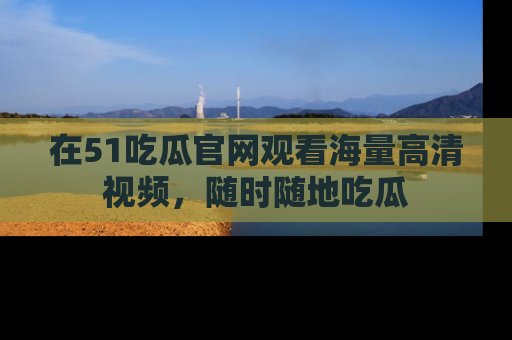 在51吃瓜官网观看海量高清视频，随时随地吃瓜
