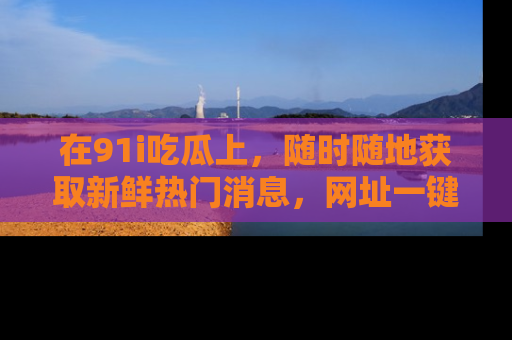 在91i吃瓜上,随时随地获取新鲜热门消息,网址一键直达!