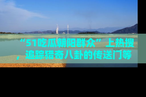 “51吃瓜朝阳群众”上热搜，追踪猎奇八卦的传送门等你点击！