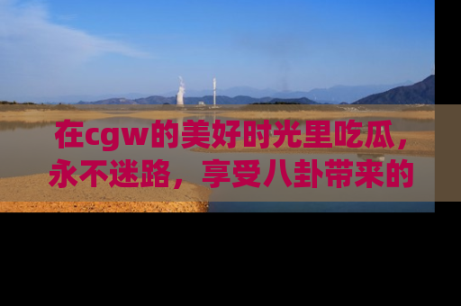 在cgw的美好时光里吃瓜，永不迷路，享受八卦带来的无限欢乐！