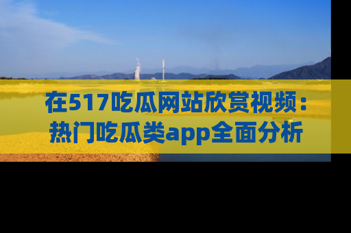 在517吃瓜网站欣赏视频：热门吃瓜类app全面分析