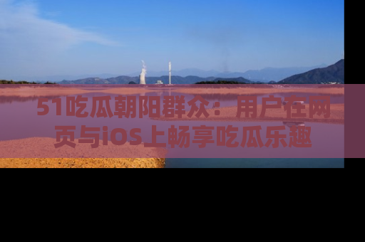 51吃瓜朝阳群众：用户在网页与iOS上畅享吃瓜乐趣