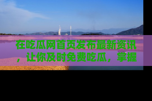 在吃瓜网首页发布最新资讯，让你及时免费吃瓜，掌握热点！