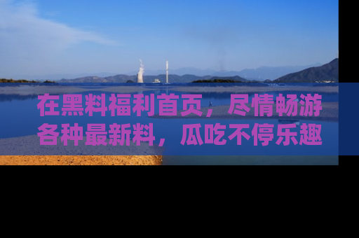在黑料福利首页,尽情畅游各种最新料,瓜吃不停乐趣无穷!