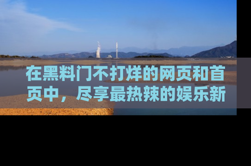 在黑料门不打烊的网页和首页中,尽享最热辣的娱乐新闻与八卦,快来围观!
