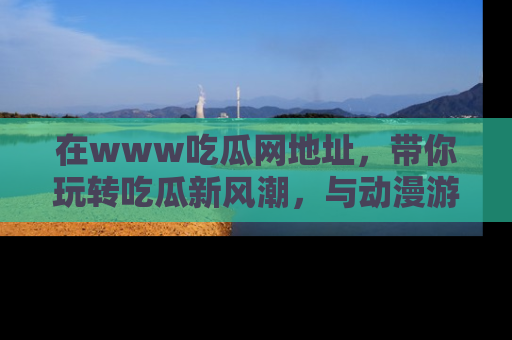 在www吃瓜网地址，带你玩转吃瓜新风潮，与动漫游戏角色共度精彩时光！