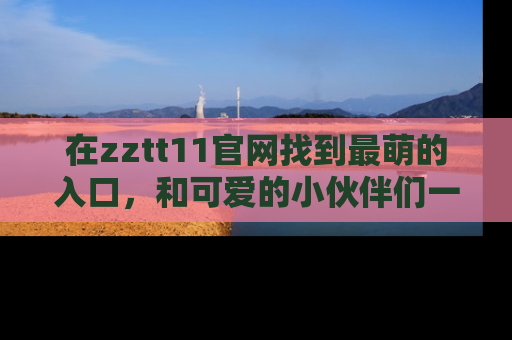 在zztt11官网找到最萌的入口，和可爱的小伙伴们一起吃瓜吧！