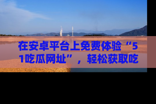 在安卓平台上免费体验“51吃瓜网址”，轻松获取吃瓜新鲜事！