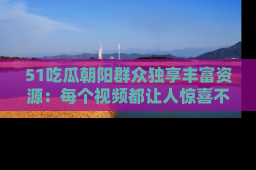 51吃瓜朝阳群众独享丰富资源：每个视频都让人惊喜不已！