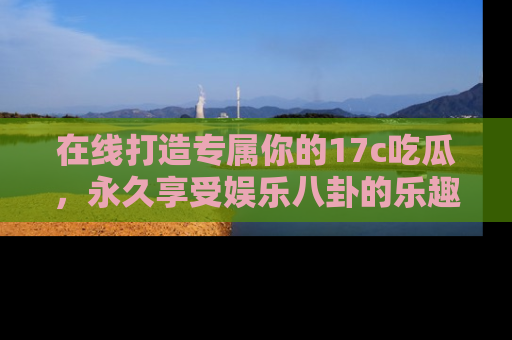 在线打造专属你的17c吃瓜，永久享受娱乐八卦的乐趣