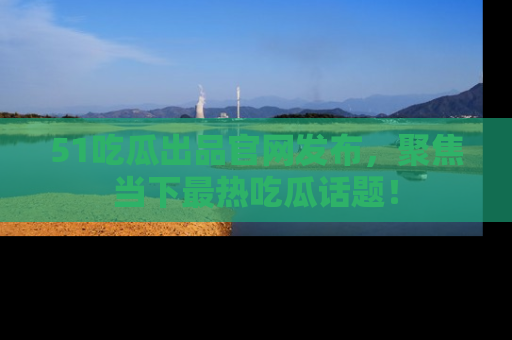 51吃瓜出品官网发布，聚焦当下最热吃瓜话题！