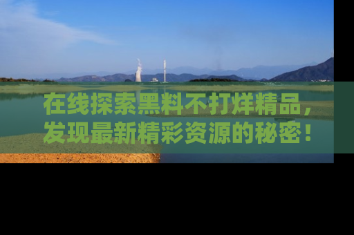 在线探索黑料不打烊精品，发现最新精彩资源的秘密！