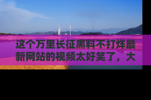 这个万里长征黑料不打烊最新网站的视频太好笑了，大家快来一起看吧！
