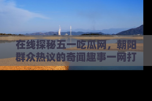 在线探秘五一吃瓜网，朝阳群众热议的奇闻趣事一网打尽