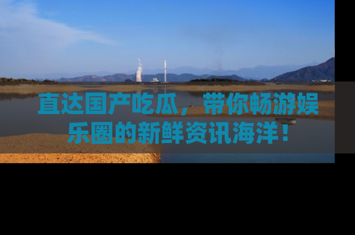 直达国产吃瓜，带你畅游娱乐圈的新鲜资讯海洋！