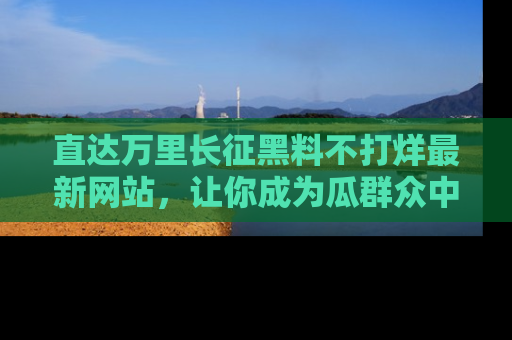 直达万里长征黑料不打烊最新网站,让你成为瓜群众中的资深吃瓜客!