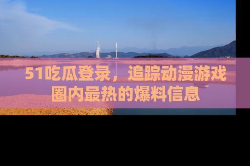 51吃瓜登录，追踪动漫游戏圈内最热的爆料信息