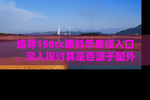 追寻150cc黑料苹果版入口,深入探讨其是否源于国外的传闻