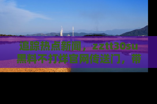 追踪热点新闻,zztt30su黑料不打烊官网传送门,带你进入吃瓜新世界!