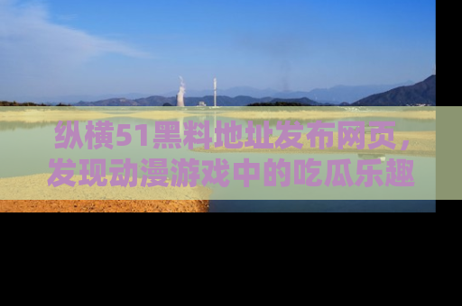 纵横51黑料地址发布网页,发现动漫游戏中的吃瓜乐趣