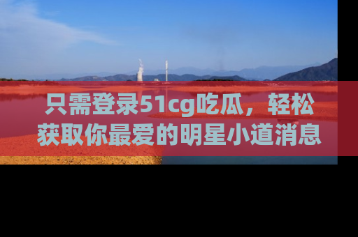 只需登录51cg吃瓜,轻松获取你最爱的明星小道消息!