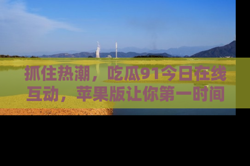 抓住热潮,吃瓜91今日在线互动,苹果版让你第一时间掌握信息!