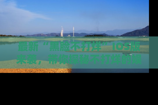 最新“黑脸不打烊”IOS版来袭,带你探秘不打烊的娱乐世界!