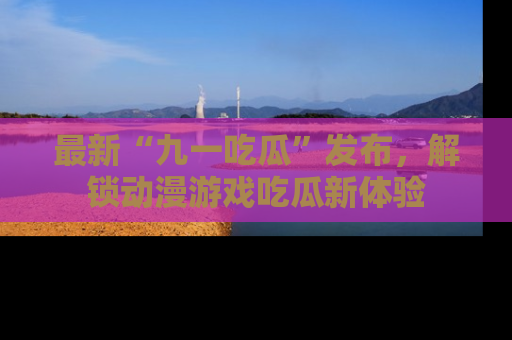 最新“九一吃瓜”发布,解锁动漫游戏吃瓜新体验