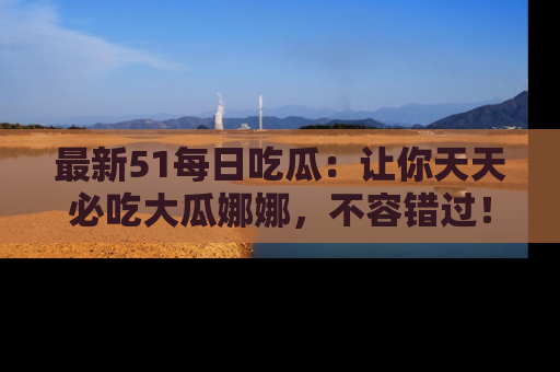 最新51每日吃瓜:让你天天必吃大瓜娜娜,不容错过!
