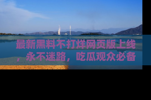 最新黑料不打烊网页版上线,永不迷路,吃瓜观众必备工具!